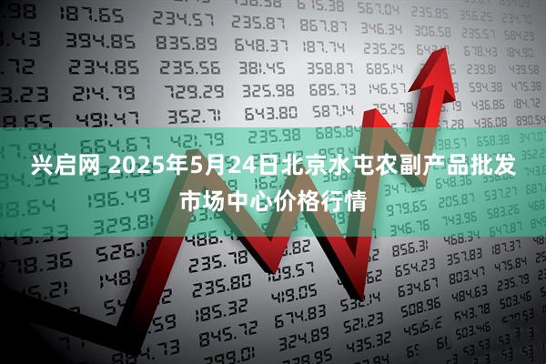 兴启网 2025年5月24日北京水屯农副产品批发市场中心价格行情