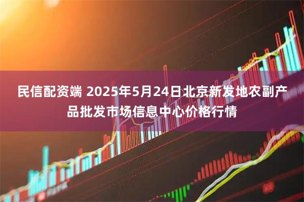 民信配资端 2025年5月24日北京新发地农副产品批发市场信息中心价格行情
