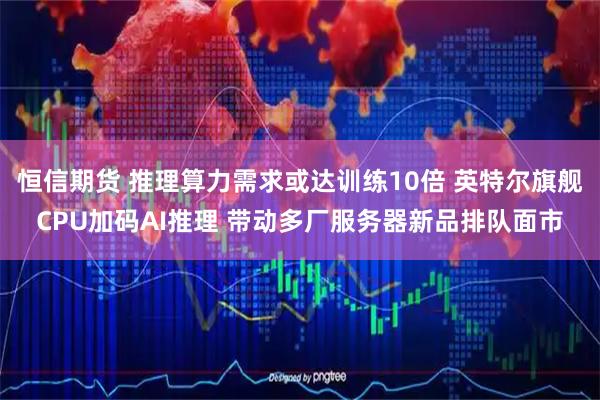 恒信期货 推理算力需求或达训练10倍 英特尔旗舰CPU加码AI推理 带动多厂服务器新品排队面市
