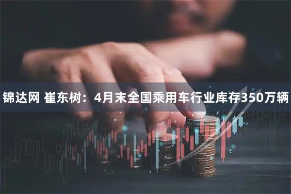 锦达网 崔东树：4月末全国乘用车行业库存350万辆