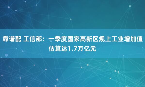 靠谱配 工信部：一季度国家高新区规上工业增加值估算达1.7万亿元