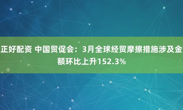 正好配资 中国贸促会：3月全球经贸摩擦措施涉及金额环比上升152.3%