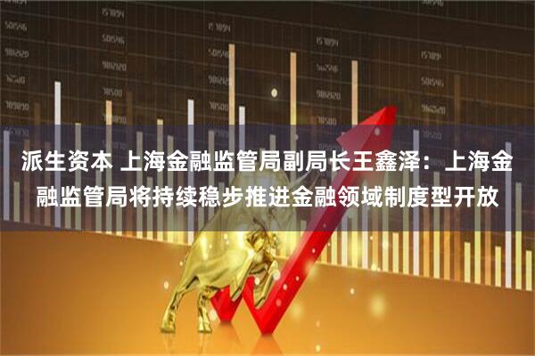 派生资本 上海金融监管局副局长王鑫泽：上海金融监管局将持续稳步推进金融领域制度型开放