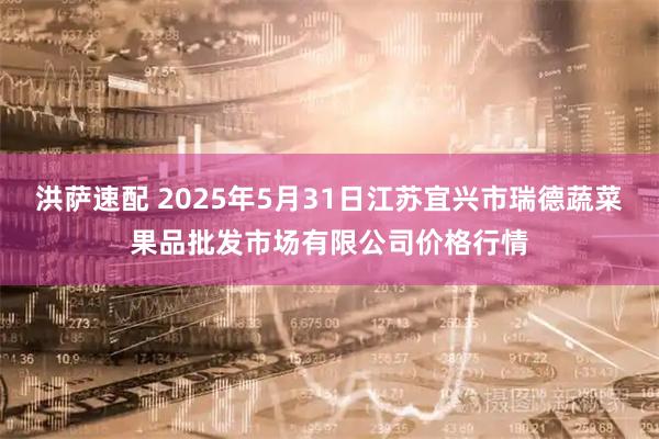 洪萨速配 2025年5月31日江苏宜兴市瑞德蔬菜果品批发市场有限公司价格行情