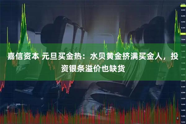 嘉信资本 元旦买金热：水贝黄金挤满买金人，投资银条溢价也缺货