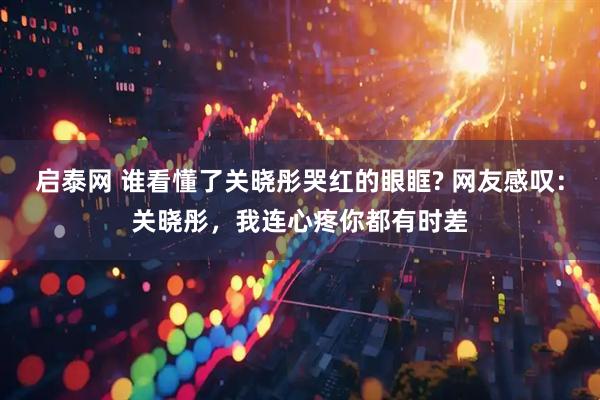 启泰网 谁看懂了关晓彤哭红的眼眶? 网友感叹：关晓彤，我连心疼你都有时差
