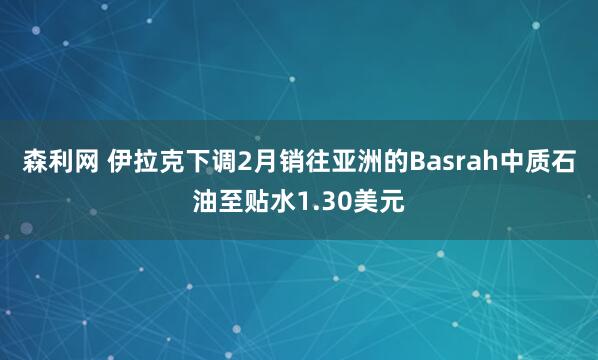森利网 伊拉克下调2月销往亚洲的Basrah中质石油至贴水1.30美元