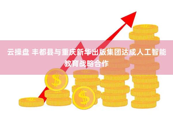 云操盘 丰都县与重庆新华出版集团达成人工智能教育战略合作