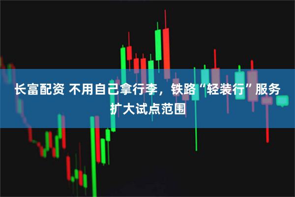 长富配资 不用自己拿行李,铁路“轻装行”服务扩大试点范围