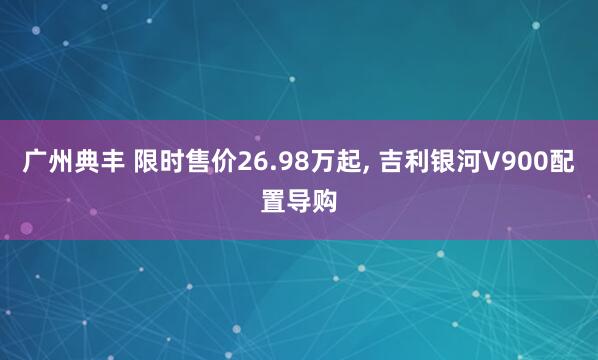 广州典丰 限时售价26.98万起, 吉利银河V900配置导购