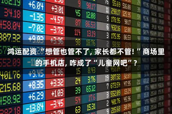 鸿运配资 “想管也管不了, 家长都不管! ”商场里的手机店, 咋成了“儿童网吧”?