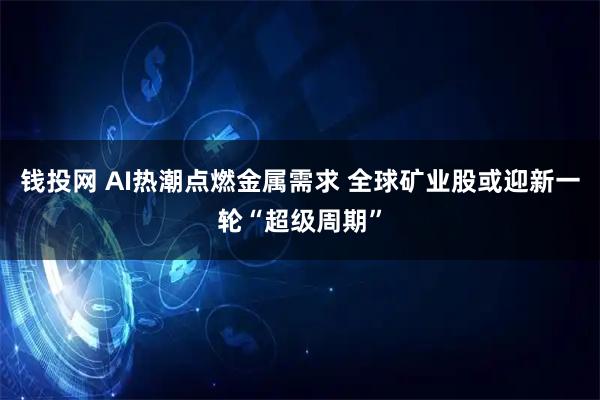 钱投网 AI热潮点燃金属需求 全球矿业股或迎新一轮“超级周期”