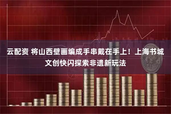 云配资 将山西壁画编成手串戴在手上！上海书城文创快闪探索非遗新玩法