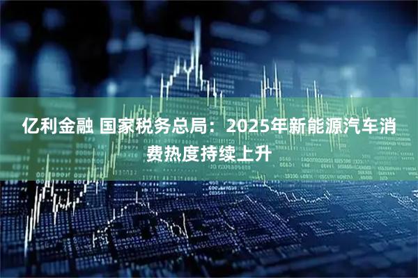 亿利金融 国家税务总局：2025年新能源汽车消费热度持续上升