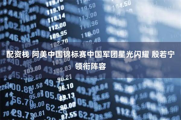 配资栈 阿美中国锦标赛中国军团星光闪耀 殷若宁领衔阵容