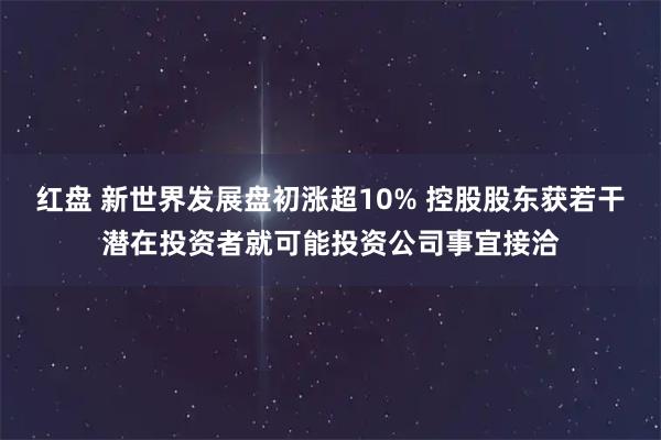 红盘 新世界发展盘初涨超10% 控股股东获若干潜在投资者就可能投资公司事宜接洽