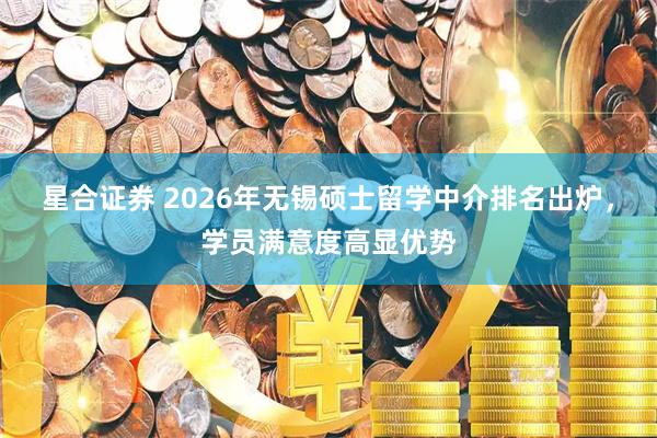 星合证券 2026年无锡硕士留学中介排名出炉，学员满意度高显优势