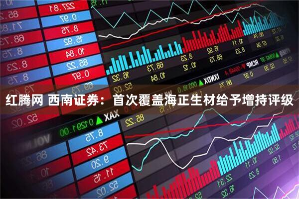 红腾网 西南证券：首次覆盖海正生材给予增持评级