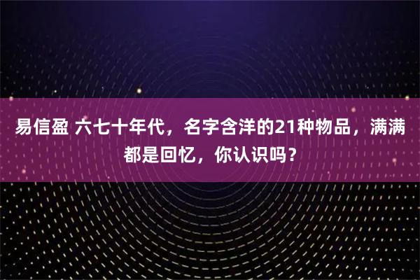 易信盈 六七十年代，名字含洋的21种物品，满满都是回忆，你认识吗？