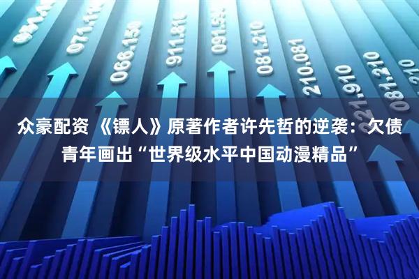 众豪配资 《镖人》原著作者许先哲的逆袭：欠债青年画出“世界级水平中国动漫精品”