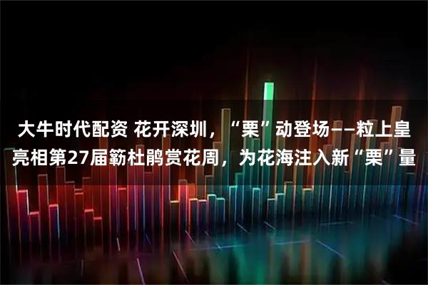 大牛时代配资 花开深圳，“栗”动登场——粒上皇亮相第27届簕杜鹃赏花周，为花海注入新“栗”量