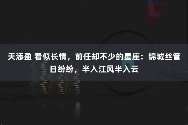 天添盈 看似长情，前任却不少的星座：锦城丝管日纷纷，半入江风半入云