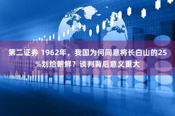 第二证券 1962年，我国为何同意将长白山的25%划给朝鲜？谈判背后意义重大
