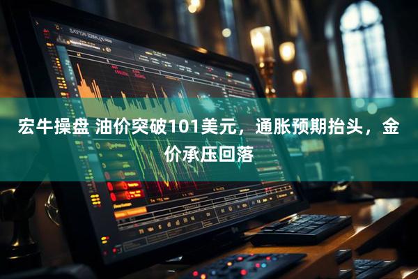 宏牛操盘 油价突破101美元，通胀预期抬头，金价承压回落