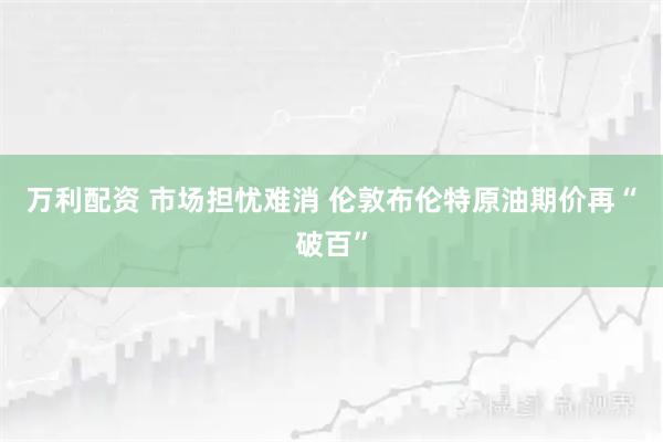 万利配资 市场担忧难消 伦敦布伦特原油期价再“破百”