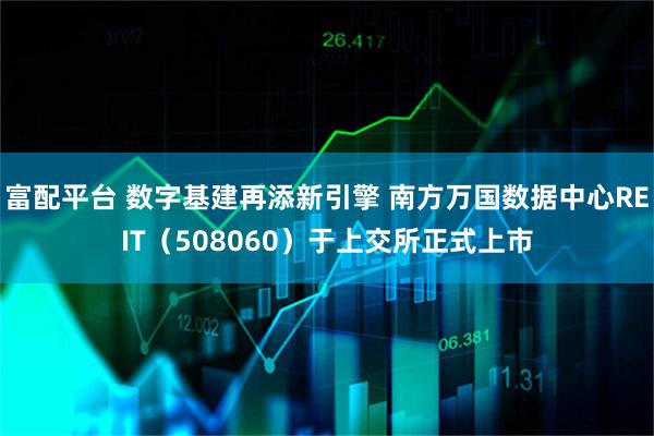 富配平台 数字基建再添新引擎 南方万国数据中心REIT（508060）于上交所正式上市
