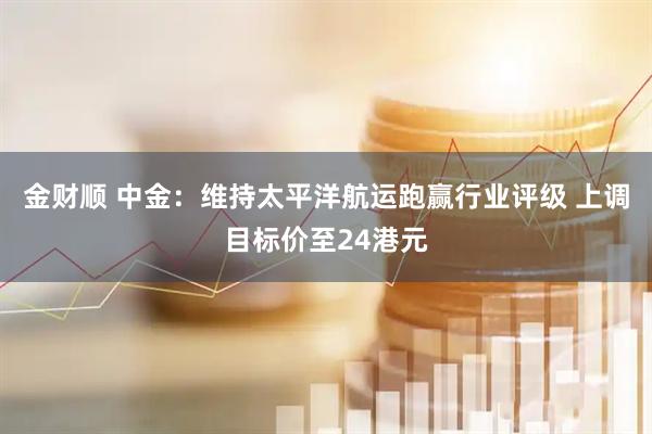金财顺 中金：维持太平洋航运跑赢行业评级 上调目标价至24港元