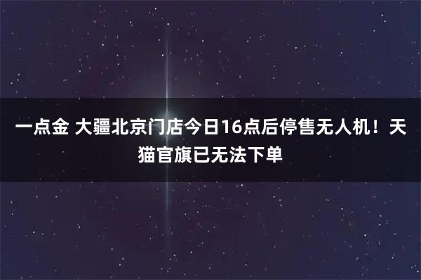 一点金 大疆北京门店今日16点后停售无人机！天猫官旗已无法下单