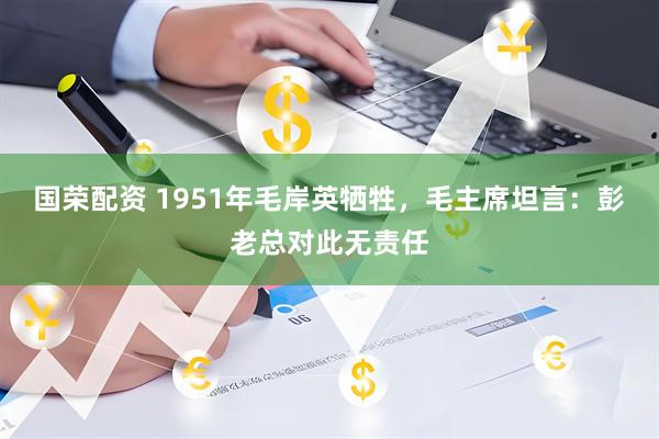 国荣配资 1951年毛岸英牺牲，毛主席坦言：彭老总对此无责任