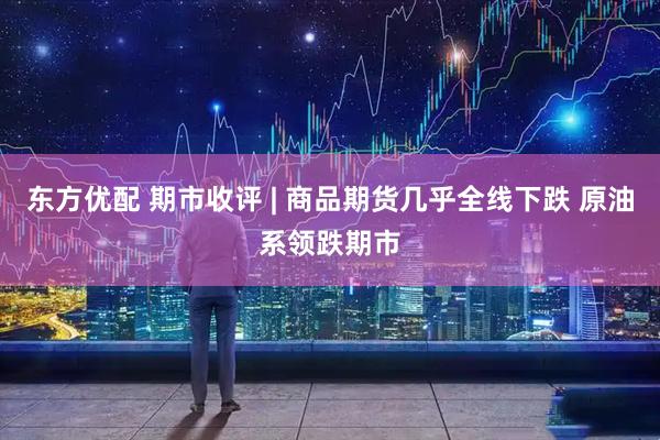 东方优配 期市收评 | 商品期货几乎全线下跌 原油系领跌期市